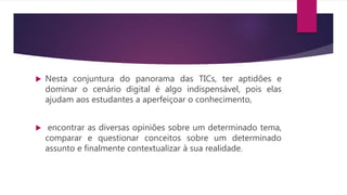  Nesta conjuntura do panorama das TICs, ter aptidões e
dominar o cenário digital é algo indispensável, pois elas
ajudam aos estudantes a aperfeiçoar o conhecimento,
encontrar as diversas opiniões sobre um determinado tema,
comparar e questionar conceitos sobre um determinado
assunto e finalmente contextualizar à sua realidade.
