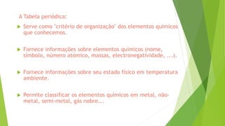  Serve como ''critério de organização'' dos elementos químicos
que conhecemos.
 Fornece informações sobre elementos químicos (nome,
símbolo, número atómico, massas, electronegatividade, ...).
 Fornece informações sobre seu estado físico em temperatura
ambiente.
 Permite classificar os elementos químicos em metal, não-
metal, semi-metal, gás nobre...
A Tabela periódica:
 