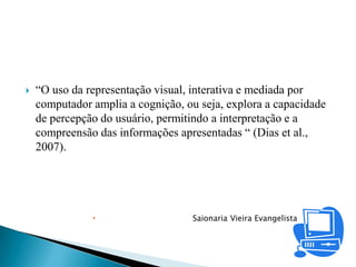    “O uso da representação visual, interativa e mediada por
    computador amplia a cognição, ou seja, explora a capacidade
    de percepção do usuário, permitindo a interpretação e a
    compreensão das informações apresentadas “ (Dias et al.,
    2007).




                                  Saionaria Vieira Evangelista
 