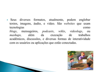     Seus diversos formatos, atualmente, podem englobar
    textos, imagens, áudio, e vídeo. São websites que usam
    tecnologias                                             como
    blogs, mensageiros, podcasts, wikis, videologs, ou
    mashups,      além      da     execução      de     trabalhos
    acadêmicos, discussões, e diversas formas de interatividade
    com os usuários ou aplicações que estão conectadas.
 