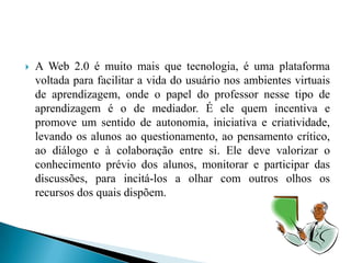    A Web 2.0 é muito mais que tecnologia, é uma plataforma
    voltada para facilitar a vida do usuário nos ambientes virtuais
    de aprendizagem, onde o papel do professor nesse tipo de
    aprendizagem é o de mediador. É ele quem incentiva e
    promove um sentido de autonomia, iniciativa e criatividade,
    levando os alunos ao questionamento, ao pensamento crítico,
    ao diálogo e à colaboração entre si. Ele deve valorizar o
    conhecimento prévio dos alunos, monitorar e participar das
    discussões, para incitá-los a olhar com outros olhos os
    recursos dos quais dispõem.
 
