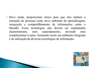    Deve ainda, proporcionar meios para que eles tenham a
    sensação de presença neste novo ambiente de aprendizagem,
    integração e compartilhamento de informações como o
    Moodle. Essas tecnologias não devem ser implantadas
    aleatoriamente,     nem      separadamente,     devendo uma
    complementar à outra, formando assim um ambiente integrado
    e de utilização de diversas tecnologias de informação.
 