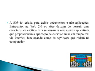    A Web foi criada para exibir documentos e não aplicações.
    Entretanto, na Web 2.0 os sites deixam de possuir uma
    característica estática para se tornarem verdadeiros aplicativos
    que proporcionam a aplicação de cursos e aulas em tempo real
    via internet, funcionando como os softwares que rodam no
    computador.
 