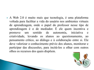    A Web 2.0 é muito mais que tecnologia, é uma plataforma
    voltada para facilitar a vida do usuário nos ambientes virtuais
    de aprendizagem, onde o papel do professor nesse tipo de
    aprendizagem é o de mediador. É ele quem incentiva e
    promove um sentido de autonomia, iniciativa e
    criatividade, levando os alunos ao questionamento, ao
    pensamento crítico, ao diálogo e à colaboração entre si. Ele
    deve valorizar o conhecimento prévio dos alunos, monitorar e
    participar das discussões, para incitá-los a olhar com outros
    olhos os recursos dos quais dispõem.
 