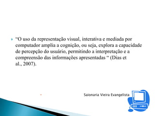    “O uso da representação visual, interativa e mediada por
    computador amplia a cognição, ou seja, explora a capacidade
    de percepção do usuário, permitindo a interpretação e a
    compreensão das informações apresentadas “ (Dias et
    al., 2007).




                                  Saionaria Vieira Evangelista
 