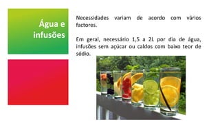 Água e
infusões
Necessidades variam de acordo com vários
factores.
Em geral, necessário 1,5 a 2L por dia de água,
infusões sem açúcar ou caldos com baixo teor de
sódio.
 