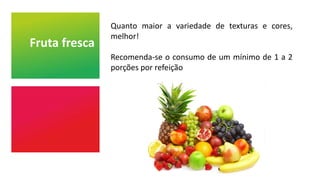 Fruta fresca
Quanto maior a variedade de texturas e cores,
melhor!
Recomenda-se o consumo de um mínimo de 1 a 2
porções por refeição
 