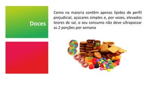 Doces
Como na maioria contêm apenas lípidos de perfil
prejudicial, açúcares simples e, por vezes, elevados
teores de sal, o seu consumo não deve ultrapassar
as 2 porções por semana
 