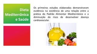 Os primeiros estudos elaborados demonstraram
evidência na existência de uma relação entre a
prática do Padrão Alimentar Mediterrânico e a
diminuição do risco de desenvolver doença
cardiovascular.
Dieta
Mediterrânica
e Saúde
 