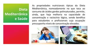 As propriedades nutricionais típicas da Dieta
Mediterrânica, nomeadamente no que toca ao
consumo de ácidos gordos polinsaturados, permite,
ainda, que haja melhoria na capacidade de
concentração e raciocínio lógico, sendo benéfico
para estudantes e profissionais cuja ocupação
pressuponha níveis de concentração elevados.
Dieta
Mediterrânica
e Saúde
 