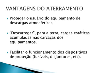  Proteger o usuário do equipamento de
descargas atmosféricas;
 “Descarregar”, para a terra, cargas estáticas
acumuladas nas carcaças dos
equipamentos.
 Facilitar o funcionamento dos dispositivos
de proteção (fusíveis, disjuntores, etc).
 