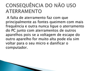 A falta de aterramento faz com que
principalmente as fontes queimem com mais
frequência e outra nunca ligue o aterramento
do PC junto com aterramentos de outros
aparelhos pois se a voltagem de escape do
outro aparelho for muito alta pode ela sim
voltar para o seu micro e danificar o
computador.
 