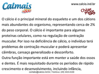 www.calcio.ind.br



O cálcio é o principal mineral do esqueleto e um dos cátions
mais abundantes do organismo, representando cerca de 2%
do peso corporal. O cálcio é importante para algumas
proteínas celulares, como na regulação de contração
muscular. Por isso na deficiência de cálcio, o indivíduo terá
problemas de contração muscular e poderá apresentar
câimbras, cansaço generalizado e desconforto.
Outra função importante está em manter a saúde dos ossos
e dentes. É mais requisitado durante os períodos de rápido
crescimento e desenvolvimento, incluindo infância,
                 contato@calcio.ind.br / Telefone: (49) 3433.0100
 