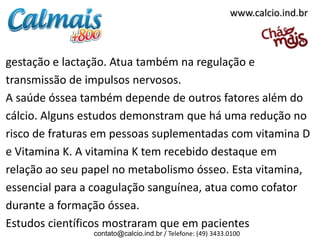 www.calcio.ind.br



gestação e lactação. Atua também na regulação e
transmissão de impulsos nervosos.
A saúde óssea também depende de outros fatores além do
cálcio. Alguns estudos demonstram que há uma redução no
risco de fraturas em pessoas suplementadas com vitamina D
e Vitamina K. A vitamina K tem recebido destaque em
relação ao seu papel no metabolismo ósseo. Esta vitamina,
essencial para a coagulação sanguínea, atua como cofator
durante a formação óssea.
Estudos científicos mostraram que em pacientes
                contato@calcio.ind.br / Telefone: (49) 3433.0100
 