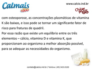 www.calcio.ind.br



com osteoporose, as concentrações plasmáticas de vitamina
K são baixas, e isso pode se tornar um significante fator de
risco para fraturas de quadril.
Por essa razão que existe um equilíbrio entre os três
elementos – cálcio, vitamina D e vitamina K, que
proporcionam ao organismo a melhor absorção possível,
para se adequar as necessidades do organismo.




                 contato@calcio.ind.br / Telefone: (49) 3433.0100
 