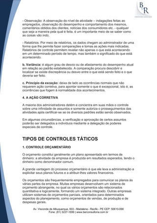 - Observação: A observação do nível de atividade – indagações feitas ao
empregados, observação do desempenho e comportamento dos mesmos,
comentários obtidos dos clientes, notícias dos consumidores etc. - qualquer
que seja a maneira pela qual é feita, é um importante meio de se saber como
as coisas vão indo.

- Relatórios: Por meio de relatórios, os dados chegam ao administrador de uma
forma que lhe permite fazer comparações e tomas as ações mais indicadas.
Relatórios de controle permitem revelar não apenas o que está acontecendo
em um determinado período de tempo, mas também o significado do que está
acontecendo.

b. Variância: é algum grau de desvio ou de afastamento do desempenho atual
em relação ao padrão estabelecido. A comparação procura descobrir e
localizar se existe discrepância ou desvio entre o que está sendo feito e o que
deveria ser feito.

c. Princípio da exceção: deixa de lado as ocorrências normais que não
requerem ação corretiva, para apontar somente o que é excepcional, isto é, as
ocorrências que fogem à normalidade dos acontecimentos.

4. A AÇÃO CORRETIVA

A maioria dos administradores detém e concentra em suas mãos o controle
sobre uma infinidade de assuntos e somente autoriza o prosseguimentos das
atividades após certificar-se se os diversos padrões estão sendo observados.

Em algumas circunstâncias, a verificação e aprovação de certos assuntos
poderão ser delegados a indivíduos mediante a delegação de poderes
especiais de controle.


TIPOS DE CONTROLES TÁTICOS
1. CONTROLE ORÇAMENTÁRIO

O orçamento constitui geralmente um plano apresentado em termos de
dinheiro: a atividade da empresa é produzida em resultados esperados, tendo o
dinheiro como denominador comum.

A grande vantagem do processo orçamentário é que ele leva a administração a
explicitar seus planos futuros e a atribuir-lhes valores financeiros.

Os orçamentos são frequentemente empregados para comunicar os planos às
várias partes da empresa. Muitas empresas desenvolvem um sistema de
orçamento abrangente, no qual os vários orçamentos são relacionados
quantitativa e logicamente, formando um sistema integrado. Outras empresas
utilizam sistemas de orçamentos parciais, orientados para determinados
aspectos do planejamento, como orçamentos de vendas, de produção e de
despesas gerais.

       Av. Visconde de Albuquerque, 603 - Madalena - Recife - PE CEP: 50610-090
                   Fone: (81) 3227-1699 | www.berconsultoria.com.br
 