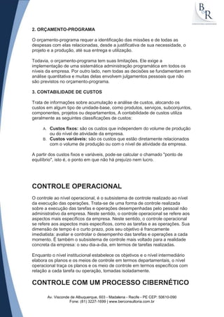 2. ORÇAMENTO-PROGRAMA

O orçamento-programa requer a identificação das missões e de todas as
despesas com elas relacionadas, desde a justificativa de sua necessidade, o
projeto e a produção, até sua entrega e utilização.

Todavia, o orçamento-programa tem suas limitações. Ele exige a
implementação de uma sistemática administração programática em todos os
níveis da empresa. Por outro lado, nem todas as decisões se fundamentam em
análise quantitativa e muitas delas envolvem julgamentos pessoais que não
são previstos no orçamento-programa.

3. CONTABILIDADE DE CUSTOS

Trata de informações sobre acumulação e análise de custos, alocando os
custos em algum tipo de unidade-base, como produtos, serviços, subconjuntos,
componentes, projetos ou departamentos, A contabilidade de custos utiliza
geralmente as seguintes classificações de custos:

     A. Custos fixos: são os custos que independem do volume de produção
        ou do nível de atividade da empresa.
     B. Custos variáveis: são os custos que estão diretamente relacionados
        com o volume de produção ou com o nível de atividade da empresa.

A partir dos custos fixos e variáveis, pode-se calcular o chamado "ponto de
equilíbrio", isto é, o ponto em que não há prejuízo nem lucro.




CONTROLE OPERACIONAL
O controle ao nível operacional, é o subsistema de controle realizado ao nível
da execução das operações. Trata-se de uma forma de controle realizada
sobre a execução das tarefas e operações desempenhadas pelo pessoal não
administrativo da empresa. Neste sentido, o controle operacional se refere aos
aspectos mais específicos da empresa. Neste sentido, o controle operacional
se refere aos aspectos mais específicos, como as tarefas e as operações. Sua
dimensão de tempo é o curto prazo, pois seu objetivo é francamente
imediatista: avaliar e controlar o desempenho das tarefas e operações a cada
momento. É também o subsistema de controle mais voltado para a realidade
concreta da empresa: o seu dia-a-dia, em termos de tarefas realizadas.

Enquanto o nível institucional estabelece os objetivos e o nível intermediário
elabora os planos e os meios de controle em termos departamentais, o nível
operacional traça os planos e os meio de controle em termos específicos com
relação a cada tarefa ou operação, tomadas isoladamente.

CONTROLE COM UM PROCESSO CIBERNÉTICO

          Av. Visconde de Albuquerque, 603 - Madalena - Recife - PE CEP: 50610-090
                      Fone: (81) 3227-1699 | www.berconsultoria.com.br
 