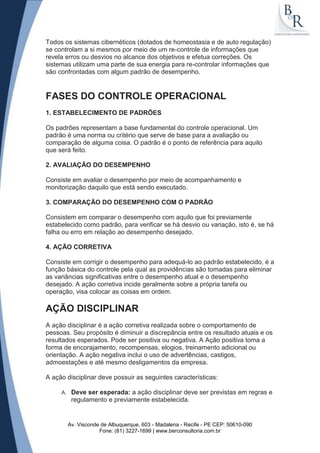 Todos os sistemas cibernéticos (dotados de homeostasia e de auto regulação)
se controlam a si mesmos por meio de um re-controle de informações que
revela erros ou desvios no alcance dos objetivos e efetua correções. Os
sistemas utilizam uma parte de sua energia para re-controlar informações que
são confrontadas com algum padrão de desempenho.


FASES DO CONTROLE OPERACIONAL
1. ESTABELECIMENTO DE PADRÕES

Os padrões representam a base fundamental do controle operacional. Um
padrão é uma norma ou critério que serve de base para a avaliação ou
comparação de alguma coisa. O padrão é o ponto de referência para aquilo
que será feito.

2. AVALIAÇÃO DO DESEMPENHO

Consiste em avaliar o desempenho por meio de acompanhamento e
monitorização daquilo que está sendo executado.

3. COMPARAÇÃO DO DESEMPENHO COM O PADRÃO

Consistem em comparar o desempenho com aquilo que foi previamente
estabelecido como padrão, para verificar se há desvio ou variação, isto é, se há
falha ou erro em relação ao desempenho desejado.

4. AÇÃO CORRETIVA

Consiste em corrigir o desempenho para adequá-lo ao padrão estabelecido, é a
função básica do controle pela qual as providências são tomadas para eliminar
as variâncias significativas entre o desempenho atual e o desempenho
desejado. A ação corretiva incide geralmente sobre a própria tarefa ou
operação, visa colocar as coisas em ordem.

AÇÃO DISCIPLINAR
A ação disciplinar é a ação corretiva realizada sobre o comportamento de
pessoas. Seu propósito é diminuir a discrepância entre os resultado atuais e os
resultados esperados. Pode ser positiva ou negativa. A Ação positiva toma a
forma de encorajamento, recompensas, elogios, treinamento adicional ou
orientação. A ação negativa inclui o uso de advertências, castigos,
admoestações e até mesmo desligamentos da empresa.

A ação disciplinar deve possuir as seguintes características:

     A.    Deve ser esperada: a ação disciplinar deve ser previstas em regras e
           regulamento e previamente estabelecida.


          Av. Visconde de Albuquerque, 603 - Madalena - Recife - PE CEP: 50610-090
                      Fone: (81) 3227-1699 | www.berconsultoria.com.br
 