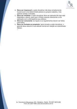 B. Deve ser impessoal: a ação disciplinar não deve simplesmente
   buscar punir uma determinada pessoa ou grupos culpados, mas
   apenas corrigir a situação.
C. Deve ser imediata: a ação disciplinar deve ser aplicada tão logo seja
   detectado o desvio, para que o infrator associe claramente a sua
   aplicação com a discrepância que efetuou.
D. Deve ser consciente: as regras e os regulamentos devem ser feitos
   para todos.
E. Deve ser limitada ao propósito: após tomada a ação disciplinar, o
   gerente deve assumir a sua atitude normal em relação ao subordinado
   faltoso.
      --




     Av. Visconde de Albuquerque, 603 - Madalena - Recife - PE CEP: 50610-090
                 Fone: (81) 3227-1699 | www.berconsultoria.com.br
 