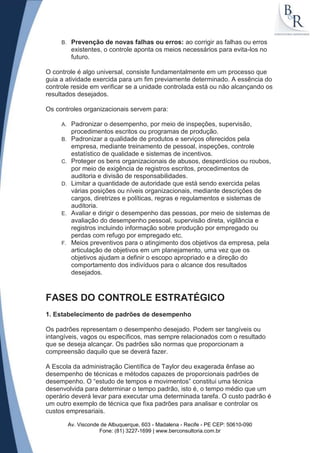 B.    Prevenção de novas falhas ou erros: ao corrigir as falhas ou erros
           existentes, o controle aponta os meios necessários para evita-los no
           futuro.

O controle é algo universal, consiste fundamentalmente em um processo que
guia a atividade exercida para um fim previamente determinado. A essência do
controle reside em verificar se a unidade controlada está ou não alcançando os
resultados desejados.

Os controles organizacionais servem para:

     A.    Padronizar o desempenho, por meio de inspeções, supervisão,
           procedimentos escritos ou programas de produção.
     B.    Padronizar a qualidade de produtos e serviços oferecidos pela
           empresa, mediante treinamento de pessoal, inspeções, controle
           estatístico de qualidade e sistemas de incentivos.
     C.    Proteger os bens organizacionais de abusos, desperdícios ou roubos,
           por meio de exigência de registros escritos, procedimentos de
           auditoria e divisão de responsabilidades.
     D.    Limitar a quantidade de autoridade que está sendo exercida pelas
           várias posições ou níveis organizacionais, mediante descrições de
           cargos, diretrizes e políticas, regras e regulamentos e sistemas de
           auditoria.
     E.    Avaliar e dirigir o desempenho das pessoas, por meio de sistemas de
           avaliação do desempenho pessoal, supervisão direta, vigilância e
           registros incluindo informação sobre produção por empregado ou
           perdas com refugo por empregado etc.
     F.    Meios preventivos para o atingimento dos objetivos da empresa, pela
           articulação de objetivos em um planejamento, uma vez que os
           objetivos ajudam a definir o escopo apropriado e a direção do
           comportamento dos indivíduos para o alcance dos resultados
           desejados.



FASES DO CONTROLE ESTRATÉGICO
1. Estabelecimento de padrões de desempenho

Os padrões representam o desempenho desejado. Podem ser tangíveis ou
intangíveis, vagos ou específicos, mas sempre relacionados com o resultado
que se deseja alcançar. Os padrões são normas que proporcionam a
compreensão daquilo que se deverá fazer.

A Escola da administração Científica de Taylor deu exagerada ênfase ao
desempenho de técnicas e métodos capazes de proporcionais padrões de
desempenho. O “estudo de tempos e movimentos” constitui uma técnica
desenvolvida para determinar o tempo padrão, isto é, o tempo médio que um
operário deverá levar para executar uma determinada tarefa. O custo padrão é
um outro exemplo de técnica que fixa padrões para analisar e controlar os
custos empresariais.

          Av. Visconde de Albuquerque, 603 - Madalena - Recife - PE CEP: 50610-090
                      Fone: (81) 3227-1699 | www.berconsultoria.com.br
 