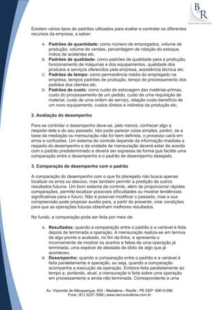 Existem vários tipos de padrões utilizados para avaliar e controlar os diferentes
recursos da empresa, a saber:

     A. Padrões de quantidade: como número de empregados, volume de
        produção, volume de vendas, percentagem de rotação do estoque,
        índice de acidentes etc.
     B. Padrões de qualidade: como padrões de qualidade para a produção,
        funcionamento de máquinas e dos equipamentos, qualidade dos
        produtos e serviços oferecidos pela empresa, assistência técnica etc.
     C. Padrões de tempo: como permanência média do empregado na
        empresa, tempos padrões de produção, tempo de processamento dos
        pedidos dos clientes etc.
     D. Padrões de custo: como custo de estocagem das matérias-primas,
        custo do processamento de um pedido, custo de uma requisição de
        material, custo de uma ordem de serviço, relação custo-benefício de
        um novo equipamento, custos diretos e indiretos da produção etc.

2. Avaliação do desempenho

Para se controlar o desempenho deve-se, pelo menos, conhecer algo a
respeito dele e do seu passado, Isto pode parecer coisa simples, porém, se a
base da mediação ou mensuração não for bem definida, o processo cairá em
erros e confusões. Um sistema de controle depende da informação imediata a
respeito do desempenho e da unidade de mensuração deverá estar de acordo
com o padrão predeterminado e deverá ser expressa de forma que facilite uma
comparação entre o desempenho e o padrão de desempenho desejado.

3. Comparação do desempenho com o padrão

A comparação do desempenho com o que foi planejado não busca apenas
localizar os erros ou desvios, mas também permitir a predição de outros
resultados futuros. Um bom sistema de controle, além de proporcionar rápidas
comparações, permite localizar possíveis dificuldades ou mostrar tendências
significativas para o futuro. Não é possível modificar o passado, mas a sua
compreensão pode propiciar auxilio para, a partir do presente, criar condições
para que as operações futuras obtenham melhores resultados.

No fundo, a comparação pode ser feita por meio de:

     A. Resultados: quando a comparação entre o padrão e a variável é feita
        depois de terminada a operação. A mensuração realiza-se em termos
        de algo pronto e acabado, no fim da linha, e apresenta o
        inconveniente de mostrar os acertos e faltas de uma operação já
        terminada, uma espécie de atestado de óbito de algo que já
        aconteceu.
     B. Desempenho: quando a comparação entre o padrão e a variável é
        feita paralelamente à operação, ou seja, quando a comparação
        acompanha a execução da operação. Embora feita paralelamente ao
        tempo e, portando, atual, a mensuração é feita sobre uma operação
        em processamento e ainda não terminada. Correspondente a uma

          Av. Visconde de Albuquerque, 603 - Madalena - Recife - PE CEP: 50610-090
                      Fone: (81) 3227-1699 | www.berconsultoria.com.br
 