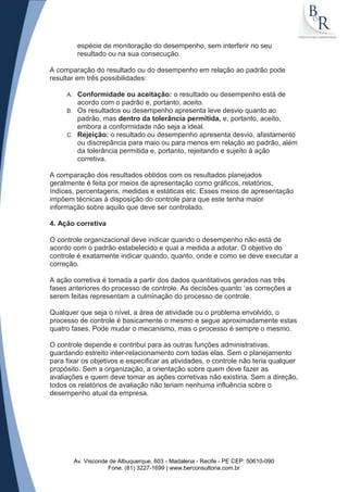 espécie de monitoração do desempenho, sem interferir no seu
           resultado ou na sua consecução.

A comparação do resultado ou do desempenho em relação ao padrão pode
resultar em três possibilidades:

     A. Conformidade ou aceitação: o resultado ou desempenho está de
        acordo com o padrão e, portanto, aceito.
     B. Os resultados ou desempenho apresenta leve desvio quanto ao
        padrão, mas dentro da tolerância permitida, e, portanto, aceito,
        embora a conformidade não seja a ideal.
     C. Rejeição: o resultado ou desempenho apresenta desvio, afastamento
        ou discrepância para maio ou para menos em relação ao padrão, além
        da tolerância permitida e, portanto, rejeitando e sujeito à ação
        corretiva.

A comparação dos resultados obtidos com os resultados planejados
geralmente é feita por meios de apresentação como gráficos, relatórios,
índices, percentagens, medidas e estáticas etc. Esses meios de apresentação
impõem técnicas à disposição do controle para que este tenha maior
informação sobre aquilo que deve ser controlado.

4. Ação corretiva

O controle organizacional deve indicar quando o desempenho não está de
acordo com o padrão estabelecido e qual a medida a adotar. O objetivo do
controle é exatamente indicar quando, quanto, onde e como se deve executar a
correção.

A ação corretiva é tomada a partir dos dados quantitativos gerados nas três
fases anteriores do processo de controle. As decisões quanto „as correções a
serem feitas representam a culminação do processo de controle.

Qualquer que seja o nível, a área de atividade ou o problema envolvido, o
processo de controle é basicamente o mesmo e segue aproximadamente estas
quatro fases. Pode mudar o mecanismo, mas o processo é sempre o mesmo.

O controle depende e contribui para as outras funções administrativas,
guardando estreito inter-relacionamento com todas elas. Sem o planejamento
para fixar os objetivos e especificar as atividades, o controle não teria qualquer
propósito. Sem a organização, a orientação sobre quem deve fazer as
avaliações e quem deve tomar as ações corretivas não existiria. Sem a direção,
todos os relatórios de avaliação não teriam nenhuma influência sobre o
desempenho atual da empresa.




          Av. Visconde de Albuquerque, 603 - Madalena - Recife - PE CEP: 50610-090
                      Fone: (81) 3227-1699 | www.berconsultoria.com.br
 