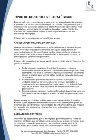 TIPOS DE CONTROLES ESTRATÉGICOS
Da mesma forma como existe uma hierarquia nas atividades de planejamento,
é evidente que há uma hierarquia de tipos de controle. O importante é que, à
medida que os planos vão descendo a escala hierárquica e penetrando mais
nos detalhes, o mecanismo do controle se torna bem mais evidente. Os
controles são mais vagos e amplos à medida que se sobe na escala
hierárquica da empresa.

Existem vários tipos de controle estratégico, a saber:

1. O DESEMPENHO GLOBAL DA EMPRESA

No nível institucional, são desenhados e utilizados sistema de controle para
medir o desempenho global da empresa. Em alguns casos, tornam-se
necessários sistemas de controle para medir o desempenho de uma ou de
todas as unidades – departamentos ou divisões – da empresa ou ainda de
certos projetos considerados prioritários.

Existem três razões básicas para a existência de controle sobre o desempenho
global da empresa:

     A. O planejamento estratégico é aplicável à empresa como uma
        totalidade no sentido de alcançar objetivos empresariais globais. Para
        acompanha-lo e medi-lo, tornam-se necessários controles igualmente
        globais e amplos, para permitir ações corretivas por parte da direção
        da empresa.
     B. Na medida em que ocorre descentralização da autoridade, as
        unidades passam a ser semiautônomas em suas operações e,
        principalmente, em suas decisões locais, exigindo controles globais
        capazes de evitar o caos decorrente da completa autonomia que
        poderia advir.
     C. Controles globais permitem medir o esforço total da empresa como um
        todo ou de uma área integrada em vez de medir simplesmente parte
        dela.

Quase sempre, os controles globais na empresa são de caráter financeiro.
Existem outros aspectos importantes na avaliação do desempenho global da
empresa: seu atendimento às necessidades do ambiente externo, sua imagem
no mercado, seu potencial de recursos humanos e de conhecimentos
tecnológicos etc.

2. RELATÓRIOS CONTÁBEIS

O controle do desempenho global da empresa geralmente toma a forma de
relatórios contábeis que constituem uma conclusão de todos os principais fatos
da empresa, como volume de vendas, volume de produção, volume de
despesas em geral, custos, lucros, utilização do capital, retorno sobre o

          Av. Visconde de Albuquerque, 603 - Madalena - Recife - PE CEP: 50610-090
                      Fone: (81) 3227-1699 | www.berconsultoria.com.br
 