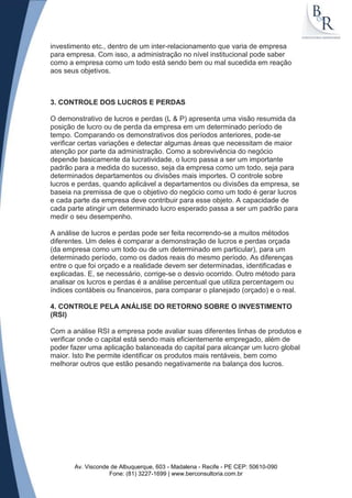 investimento etc., dentro de um inter-relacionamento que varia de empresa
para empresa. Com isso, a administração no nível institucional pode saber
como a empresa como um todo está sendo bem ou mal sucedida em reação
aos seus objetivos.



3. CONTROLE DOS LUCROS E PERDAS

O demonstrativo de lucros e perdas (L & P) apresenta uma visão resumida da
posição de lucro ou de perda da empresa em um determinado período de
tempo. Comparando os demonstrativos dos períodos anteriores, pode-se
verificar certas variações e detectar algumas áreas que necessitam de maior
atenção por parte da administração. Como a sobrevivência do negócio
depende basicamente da lucratividade, o lucro passa a ser um importante
padrão para a medida do sucesso, seja da empresa como um todo, seja para
determinados departamentos ou divisões mais importes. O controle sobre
lucros e perdas, quando aplicável a departamentos ou divisões da empresa, se
baseia na premissa de que o objetivo do negócio como um todo é gerar lucros
e cada parte da empresa deve contribuir para esse objeto. A capacidade de
cada parte atingir um determinado lucro esperado passa a ser um padrão para
medir o seu desempenho.

A análise de lucros e perdas pode ser feita recorrendo-se a muitos métodos
diferentes. Um deles é comparar a demonstração de lucros e perdas orçada
(da empresa como um todo ou de um determinado em particular), para um
determinado período, como os dados reais do mesmo período. As diferenças
entre o que foi orçado e a realidade devem ser determinadas, identificadas e
explicadas. E, se necessário, corrige-se o desvio ocorrido. Outro método para
analisar os lucros e perdas é a análise percentual que utiliza percentagem ou
índices contábeis ou financeiros, para comparar o planejado (orçado) e o real.

4. CONTROLE PELA ANÁLISE DO RETORNO SOBRE O INVESTIMENTO
(RSI)

Com a análise RSI a empresa pode avaliar suas diferentes linhas de produtos e
verificar onde o capital está sendo mais eficientemente empregado, além de
poder fazer uma aplicação balanceada do capital para alcançar um lucro global
maior. Isto lhe permite identificar os produtos mais rentáveis, bem como
melhorar outros que estão pesando negativamente na balança dos lucros.




       Av. Visconde de Albuquerque, 603 - Madalena - Recife - PE CEP: 50610-090
                   Fone: (81) 3227-1699 | www.berconsultoria.com.br
 