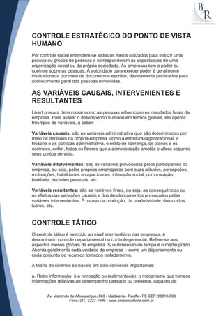 CONTROLE ESTRATÉGICO DO PONTO DE VISTA
HUMANO
Por controle social entendem-se todos os meios utilizados para induzir uma
pessoa ou grupos de pessoas a corresponderem às expectativas de uma
organização social ou da própria sociedade. As empresas tem o poder ou
controle sobre as pessoas. A autoridade para exercer poder é geralmente
institucionada por meio de documentos escritos, devidamente publicados para
conhecimento geral das pessoas envolvidas.

AS VARIÁVEIS CAUSAIS, INTERVENIENTES E
RESULTANTES
Likert procura demonstrar como as pessoas influenciam os resultados finais da
empresa. Para avaliar o desempenho humano em termos globais, ele aponta
três tipos de variáveis, a saber:

Variáveis causais: são as variáveis administrativa que são determinadas por
meio de decisões da própria empresa, como a estrutura organizacional, a
filosofia e as políticas administrativa, o estilo de liderança, os planos e os
controles, enfim, todos os fatores que a administração amolda e altera segundo
seus pontos de vista.

Variáveis intervenientes: são as variáveis provocadas pelos participantes da
empresa, ou seja, pelos próprios empregados com suas atitudes, percepções,
motivações, habilidades e capacidades, interação social, comunicação,
lealdade, decisões pessoais, etc.

Variáveis resultantes: são as variáveis finais, ou seja, as consequências ou
os efeitos das variações causais e dos desdobramentos provocados pelas
variáveis intervenientes. É o caso da produção, da produtividade, dos custos,
lucros, etc.


CONTROLE TÁTICO
O controle tático é exercido ao nível intermediário das empresas, é
denominado controle departamental ou controle gerencial. Refere-se aos
aspectos menos globais da empresa. Sua dimensão de tempo é o médio prazo.
Aborda geralmente cada unidade da empresa – como um departamento ou
cada conjunto de recursos tomados isoladamente.

A teoria do controle se baseia em dois conceitos importantes:

a. Retro informação: é a retroação ou realimentação, o mecanismo que fornece
informações relativas ao desempenho passado ou presente, capazes de


       Av. Visconde de Albuquerque, 603 - Madalena - Recife - PE CEP: 50610-090
                   Fone: (81) 3227-1699 | www.berconsultoria.com.br
 