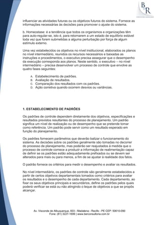 influenciar as atividades futuras ou os objetivos futuros do sistema. Fornece as
informações necessárias às decisões para promover o ajuste do sistema.

b. Homeostase: é a tendência que todos os organismos e organizações têm
para auto-regular-se, isto é, para retornarem a um estado de equilíbrio estável
toda vez que forem submetidas a alguma perturbação por força de algum
estímulo externo.

Uma vez estabelecidos os objetivos no nível institucional, elaborados os planos
no nível intermediário, reunidos os recursos necessários e baixadas as
instruções e procedimentos, o executivo precisa assegurar que o desempenho
da execução corresponda aos planos. Neste sentido, o executivo – no nível
intermediário – precisa desenvolver um processo de controle que envolve as
quatro fases seguintes:

     A.    Estabelecimento de padrões.
     B.    Avaliação de resultados.
     C.    Comparação dos resultados com os padrões.
     D.    Ação corretiva quando ocorrem desvios ou variâncias.




1. ESTABELECIMENTO DE PADRÕES

Os padrões de controle dependem diretamente dos objetivos, especificações e
resultados previstos resultantes do processo de planejamento. Um padrão
significa um nível de realização ou de desempenho que se pretende tomar
como referência. Um padrão pode servir como um resultado esperado em
função do planejamento.

Os padrões fornecem parâmetros que deverão balizar o funcionamento do
sistema. As decisões sobre os padrões geralmente são tomadas no decorrer
do processo de planejamento, mas poderão ser reajustados à medida que o
processo de controle comece a produzir a informação de realimentação capaz
de definir se os padrões estão adequadamente prefixados ou se devem ser
alterados para mais ou para menos, a fim de se ajustar à realidade dos fatos.

O padrão fornece os critérios para medir o desempenho e avaliar os resultados.

No nível intermediário, os padrões de controle são geralmente estabelecidos a
partir de certos objetivos departamentais tomados como critérios para avaliar
os resultados e o desempenho de cada departamento. Cada departamento, ao
fixar os seus objetivos principais e secundários, define os padrões pelos quais
poderá verificar se está ou não atingindo o leque de objetivos a que se propôs
alcançar.




          Av. Visconde de Albuquerque, 603 - Madalena - Recife - PE CEP: 50610-090
                      Fone: (81) 3227-1699 | www.berconsultoria.com.br
 