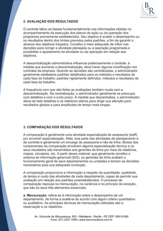 2. AVALIAÇÃO DOS RESULTADOS

O controle tático se baseia fundamentalmente nas informações obtidas no
acompanhamento da execução dos planos de ação ou da operação dos
programas previamente estabelecidos. Seu objetivo é avaliar o desempenho ou
os resultados dentro dos limites previstos pelos padrões, a fim de garantir o
alcance dos objetivos traçados. Constitui o meio adequado de influir nas
decisões para corrigir a atividade planejada ou a operação programada e
possibilitar o ajustamento da atividade ou da operação em relação aos
objetivos.

A descentralização administrativa influencia poderosamente o controle: à
medida que aumenta a descentralização, deve haver alguma modificação nos
controles da empresa. Quando as decisões são centralizadas, o administrador
geralmente estabelece padrões detalhados para os métodos e resultados de
cada fase do trabalho: padrões rigidamente definidos, métodos e resultados de
cada fase do trabalho.

A frequência com que são feitas as avaliações também muda com a
descentralização. Na centralização, o administrador geralmente se preocupa
com detalhes e com o curto prazo. À medida que descentraliza, o administrador
deixa de lado detalhes e os relatórios diários para dirigir sua atenção para
resultados globais e para amplitudes de tempo mais longas.




3. COMPARAÇÃO DOS RESULTADOS

A comparação é geralmente uma atividade especializada de assessoria (staff)
por envolver especialização. Aliás, boa parte das atividades de planejamento e
de controle é geralmente um encargo de assessoria e não de linha. Muitos dos
componentes da comparação envolvem alguma especialização técnica e os
seus resultados são transmitidos aos gerentes de linha por meio de relatórios,
mapas, circulares, etc. A partir desse material, que geralmente constitui o
sistema de informação gerencial (SIG), os gerentes de linha avaliam o
funcionamento geral de seus departamentos ou unidades e tomam as decisões
necessários para sua adequada condução.

A comparação proporciona a informação a respeito da quantidade, qualidade,
do tempo e custo das atividades de cada departamento, capaz de permitir sua
avaliação em relação aos padrões preestabelecidos. O processo de
comparação repousa na mensuração, na variância e no princípio da exceção,
que são os seus três elementos essenciais.

a. Mensuração: refere-se à informação sobre o desempenho de um
departamento, de forma a avaliá-la de acordo com algum critério quantitativo
ou qualitativo. As principais técnicas de mensuração utilizadas são a
observação e os relatórios.

       Av. Visconde de Albuquerque, 603 - Madalena - Recife - PE CEP: 50610-090
                   Fone: (81) 3227-1699 | www.berconsultoria.com.br
 