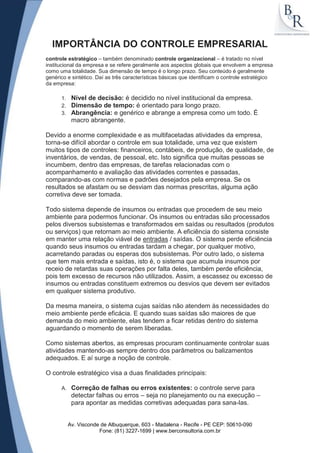 IMPORTÂNCIA DO CONTROLE EMPRESARIAL
controle estratégico – também denominado controle organizacional – é tratado no nível
institucional da empresa e se refere geralmente aos aspectos globais que envolvem a empresa
como uma totalidade. Sua dimensão de tempo é o longo prazo. Seu conteúdo é geralmente
genérico e sintético. Daí as três características básicas que identificam o controle estratégico
da empresa:

      1.    Nível de decisão: é decidido no nível institucional da empresa.
      2.    Dimensão de tempo: é orientado para longo prazo.
      3.    Abrangência: e genérico e abrange a empresa como um todo. É
            macro abrangente.

Devido a enorme complexidade e as multifacetadas atividades da empresa,
torna-se difícil abordar o controle em sua totalidade, uma vez que existem
muitos tipos de controles: financeiros, contábeis, de produção, de qualidade, de
inventários, de vendas, de pessoal, etc. Isto significa que muitas pessoas se
incumbem, dentro das empresas, de tarefas relacionadas com o
acompanhamento e avaliação das atividades correntes e passadas,
comparando-as com normas e padrões desejados pela empresa. Se os
resultados se afastam ou se desviam das normas prescritas, alguma ação
corretiva deve ser tomada.

Todo sistema depende de insumos ou entradas que procedem de seu meio
ambiente para podermos funcionar. Os insumos ou entradas são processados
pelos diversos subsistemas e transformados em saídas ou resultados (produtos
ou serviços) que retornam ao meio ambiente. A eficiência do sistema consiste
em manter uma relação viável de entradas / saídas. O sistema perde eficiência
quando seus insumos ou entradas tardam a chegar, por qualquer motivo,
acarretando paradas ou esperas dos subsistemas. Por outro lado, o sistema
que tem mais entrada e saídas, isto é, o sistema que acumula insumos por
receio de retardas suas operações por falta deles, também perde eficiência,
pois tem excesso de recursos não utilizados. Assim, a escassez ou excesso de
insumos ou entradas constituem extremos ou desvios que devem ser evitados
em qualquer sistema produtivo.

Da mesma maneira, o sistema cujas saídas não atendem às necessidades do
meio ambiente perde eficácia. E quando suas saídas são maiores de que
demanda do meio ambiente, elas tendem a ficar retidas dentro do sistema
aguardando o momento de serem liberadas.

Como sistemas abertos, as empresas procuram continuamente controlar suas
atividades mantendo-as sempre dentro dos parâmetros ou balizamentos
adequados. E aí surge a noção de controle.

O controle estratégico visa a duas finalidades principais:

      A.    Correção de falhas ou erros existentes: o controle serve para
            detectar falhas ou erros – seja no planejamento ou na execução –
            para apontar as medidas corretivas adequadas para sana-las.


           Av. Visconde de Albuquerque, 603 - Madalena - Recife - PE CEP: 50610-090
                       Fone: (81) 3227-1699 | www.berconsultoria.com.br
 