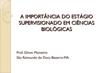 A IMPORTÂNCIA DO ESTÁGIOA IMPORTÂNCIA DO ESTÁGIO
SUPERVISIONADO EM CIÊNCIASSUPERVISIONADO EM CIÊNCIAS
BIOLÓGICASBIOLÓGICAS
Prof. Gilvan Monteiro
São Raimundo do Doca Bezerra-MA
 