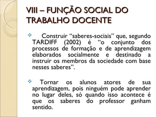VIII – FUNÇÃO SOCIAL DOVIII – FUNÇÃO SOCIAL DO
TRABALHO DOCENTETRABALHO DOCENTE
 Construir “saberes-sociais” que, segundo
TARDIFF (2002) é “o conjunto dos
processos de formação e de aprendizagem
elaborados socialmente e destinado a
instruir os membros da sociedade com base
nesses saberes”.
 Tornar os alunos atores de sua
aprendizagem, pois ninguém pode aprender
no lugar deles, só quando isso acontece é
que os saberes do professor ganham
sentido.
 