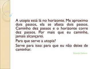 A utopia está lá no horizonte. Me aproximo
dois passos, ela se afasta dois passos.
Caminho dez passos e o horizonte corre
dez passos. Por mais que eu caminhe,
jamais alcançarei.
Para que serve a utopia?
Serve para isso: para que eu não deixe de
caminhar.
Eduardo Galeano
 