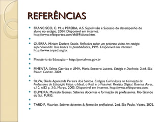 REFERÊNCIASREFERÊNCIAS
 FRANCISCO, C. M. e PEREIRA, A.S. Supervisão e Sucesso do desempenho do
aluno no estágio, 2004. Disponível em internet.
http://www.efdeportes.com/efd69/aluno.htm.
  
 GUERRA, Miriam Darlete Seade. Reflexões sobre um processo vivido em estágio
supervisionado: Dos limites às possibilidades, 1995. Disponível em internet.
http://www.anped.org.br.
  
 Ministério da Educação – http://portalmec.gov.br
  
 PIMENTA, Selma Garrido e LIMA, Maria Socorro Lucena. Estágio e Docência. 2.ed. São
Paulo: Cortez, 2004.
  
 SILVA, Sheila Aparecida Pereira dos Santos. Estágios Curriculares na Formação de
Professores de Educação Física: o Ideal, o Real e o Possível. Revista Digital. Buenos Aires,
v.10, n.82 p. 3-5, Março, 2005. Disponível em internet. http://www.efdeportes.com.
 OLIVEIRA, Marcelo Gomes. Saberes docentes e formação de professores. Rio Grande
do Sul. FURG.
  
 TARDIF, Maurice. Saberes docentes & formação profissional. 2ed. São Paulo. Vozes, 2002.
  
 