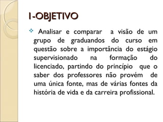 1-OBJETIVO1-OBJETIVO
 Analisar e comparar a visão de um
grupo de graduandos do curso em
questão sobre a importância do estágio
supervisionado na formação do
licenciado, partindo do princípio que o
saber dos professores não provém de
uma única fonte, mas de várias fontes da
história de vida e da carreira profissional.
 