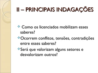 II – PRINCIPAIS INDAGAÇÕESII – PRINCIPAIS INDAGAÇÕES
 Como os licenciados mobilizam esses
saberes?
Ocorrem conflitos, tensões, contradições
entre esses saberes?
Será que valorizam alguns setores e
desvalorizam outros?
 