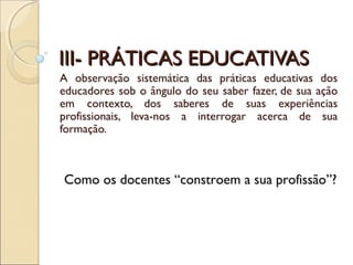 III- PRÁTICAS EDUCATIVASIII- PRÁTICAS EDUCATIVAS
A observação sistemática das práticas educativas dos
educadores sob o ângulo do seu saber fazer, de sua ação
em contexto, dos saberes de suas experiências
profissionais, leva-nos a interrogar acerca de sua
formação.
Como os docentes “constroem a sua profissão”?
 