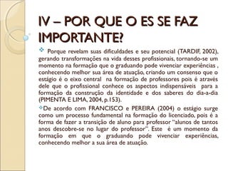 IV – POR QUE O ES SE FAZIV – POR QUE O ES SE FAZ
IMPORTANTE?IMPORTANTE?
 Porque revelam suas dificuldades e seu potencial (TARDIF, 2002),
gerando transformações na vida desses profissionais, tornando-se um
momento na formação que o graduando pode vivenciar experiências ,
conhecendo melhor sua área de atuação, criando um consenso que o
estágio é o eixo central na formação de professores pois é através
dele que o profissional conhece os aspectos indispensáveis para a
formação da construção da identidade e dos saberes do dia-a-dia
(PIMENTA E LIMA, 2004, p.153).
De acordo com FRANCISCO e PEREIRA (2004) o estágio surge
como um processo fundamental na formação do licenciado, pois é a
forma de fazer a transição de aluno para professor “alunos de tantos
anos descobre-se no lugar do professor”. Este é um momento da
formação em que o graduando pode vivenciar experiências,
conhecendo melhor a sua área de atuação.
 