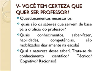 V- VOCÊ TEM CERTEZA QUEV- VOCÊ TEM CERTEZA QUE
QUER SER PROFESSOR?QUER SER PROFESSOR?
Questionamentos necessários:
 quais são os saberes que servem de base
para o ofício do professor?
Quais conhecimentos, saber-fazer,
habilidades, competências, são
mobilizados diariamente na escola?
Qual a natureza desse saber? Trata-se de
conhecimento científico? Técnico?
Cognitivo? Racionais?
 