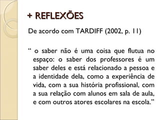 + REFLEXÕES+ REFLEXÕES
De acordo com TARDIFF (2002, p. 11)
“ o saber não é uma coisa que flutua no
espaço: o saber dos professores é um
saber deles e está relacionado a pessoa e
a identidade dela, como a experiência de
vida, com a sua história profissional, com
a sua relação com alunos em sala de aula,
e com outros atores escolares na escola.”
 