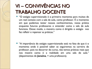 VI – CONVIVÊNCIAS NOVI – CONVIVÊNCIAS NO
TRABALHO DOCENTETRABALHO DOCENTE
 “O estágio supervisionado é o primeiro momento para muitos de
um real contato com a sala de aula, como professor. É o momento
em que podemos testar nossos conhecimentos, nossa prática
enquanto futuros professores e entender como a sala de aula
funciona. Desse modo, a maneira como é dirigido o estágio nos
faz refletir e repensar as práticas.”
 “A importância do estágio supervisionado está no fato de que é o
momento onde é possível saber se seguiremos na carreira de
professor, pois no decorrer do curso, não temos práticas reais que
nos mostre como é a realidade em uma sala de aula.”
(depoimentos de Janaina, + uma professora).
 