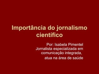 Importância do jornalismo
científico
Por: Isabela Pimentel
Jornalista especializada em
comunicação integrada,
atua na área de saúde
 