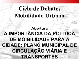 Ciclo de Debates Mobilidade Urbana Abertura A IMPORTÂNCIA DA POLÍTICA DE MOIBILIDADE PARA A CIDADE: PLANO MUNICIPAL DE CIRCULAÇÃO VIÁRIA E TRANSPORTES 