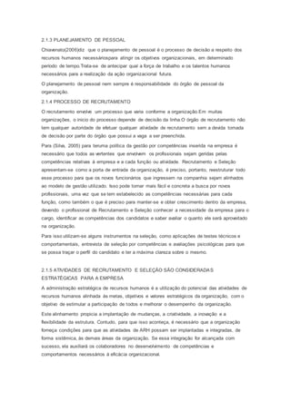 2.1.3 PLANEJAMENTO DE PESSOAL
Chiavenato(2006)diz que o planejamento de pessoal é o processo de decisão a respeito dos
recursos humanos necessáriospara atingir os objetivos organizacionais, em determinado
período de tempo.Trata-se de antecipar qual a força de trabalho e os talentos humanos
necessários para a realização da ação organizacional futura.
O planejamento de pessoal nem sempre é responsabilidade do órgão de pessoal da
organização.
2.1.4 PROCESSO DE RECRUTAMENTO
O recrutamento envolve um processo que varia conforme a organização.Em muitas
organizações, o inicio do processo depende de decisão da linha.O órgão de recrutamento não
tem qualquer autoridade de efetuar qualquer atividade de recrutamento sem a devida tomada
de decisão por parte do órgão que possui a vaga a ser preenchida.
Para (Silva, 2005) para teruma política da gestão por competências inserida na empresa é
necessário que todos as vertentes que envolvem os profissionais sejam geridas pelas
competências relativas à empresa e a cada função ou atividade. Recrutamento e Seleção
apresentam-se como a porta de entrada da organização, é preciso, portanto, reestruturar todo
esse processo para que os novos funcionários que ingressem na companhia sejam alinhados
ao modelo de gestão utilizado. Isso pode tornar mais fácil e concreta a busca por novos
profissionais, uma vez que se tem estabelecido as competências necessárias para cada
função, como também o que é preciso para manter-se e obter crescimento dentro da empresa,
devendo o profissional de Recrutamento e Seleção conhecer a necessidade da empresa para o
cargo, identificar as competências dos candidatos e saber avaliar o quanto ele será aproveitado
na organização.
Para isso utilizam-se alguns instrumentos na seleção, como aplicações de testes técnicos e
comportamentais, entrevista de seleção por competências e avaliações psicológicas para que
se possa traçar o perfil do candidato e ter a máxima clareza sobre o mesmo.
2.1.5 ATIVIDADES DE RECRUTAMENTO E SELEÇÃO SÃO CONSIDERADAS
ESTRATÉGICAS PARA A EMPRESA
A administração estratégica de recursos humanos é a utilização do potencial das atividades de
recursos humanos alinhada às metas, objetivos e valores estratégicos da organização, com o
objetivo de estimular a participação de todos e melhorar o desempenho da organização.
Este alinhamento propicia a implantação de mudanças, a criatividade, a inovação e a
flexibilidade da estrutura. Contudo, para que isso aconteça, é necessário que a organização
forneça condições para que as atividades de ARH possam ser implantadas e integradas, de
forma sistêmica, às demais áreas da organização. Se essa integração for alcançada com
sucesso, ela auxiliará os colaboradores no desenvolvimento de competências e
comportamentos necessários à eficácia organizacional.
 