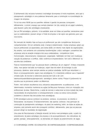 O alinhamento dos recursos humanos à estratégia da empresa é muito importante, visto que o
planejamento estratégico é uma poderosa ferramenta para a construção e a consolidação da
imagem da empresa.
Foi só nos anos 80/90 que as questões relativas à gestão de pessoas começaram,
efetivamente, a tomar o espaço que sempre deveriam ter tido, saindo de um papel subalterno
para fazerem parte das estratégias empresariais.
Ser um RH estratégico, portanto, é na realidade atuar em todas as questões necessárias para
que os colaboradores possam atingir a Visão da empresa e dar apoio aos gestores para que
isso ocorra.
No mercado de trabalho hoje se busca um profissional que alie competências técnicas às
comportamentais. Em um ambiente onde o tempo é determinante, muitas empresas optam por
buscar profissionais já capacitados, pois estes darão um retorno mais rápido às organizações.
No entanto, num ambiente em constantes transformações onde a vantagem competitiva das
empresas está na atuação sinérgica dos seus colaboradores, competência como
Comunicação, relacionamento interpessoal, cooperação, habilidade em lidar com mudanças,
solução de problemas e conflitos, visão sistêmica e empreendedora tem sido o diferencial na
escolha dos candidatos.
Fala-se insistentemente que "as pessoas fazem a diferença de um negócio". A frase é bastante
óbvia, mas apesar de todas as mudanças, sejam elas de ordem da tecnologia ou dos
processos, devemos estar sempre atentos ao praticar atividades de RH que vislumbrem o
futuro e consequentemente sejam mais estratégicas. E, é importante enfatizar que a "aparente"
simples ação, de recrutar e selecionar pessoas,tem tudo a ver com
talentos/empreendedores/planejamento estratégico, dentre outros. Porque é justamente na
escolha que os processos podem se diferenciar.
Porém, nem sempre escolhemos e/ou utilizamos adequadamente os profissionais, e em
determinados momentos mantemos as ações de Recursos Humanos como um monopólio dos
profissionais da área. Desta forma, a ação de recrutar e selecionar se torna isolada das reais
necessidades da empresa/setor e consequentemente a área se coloca numa posição
subalterna e distante das discussões mais estratégicas.
O RH estratégico precisa conhecer os produtos, serviços, os processos, os clientes e
fornecedores da empresa. E fundamentalmente não apenas conhecer, mas participar da
construção do planejamento estratégico, do plano de marketing, enfim, de todas as ações da
empresa, pois somente assim ele conseguirá contribuir, efetivamente, para que as pessoas
possam atingir os resultados da organização.
Uma área de Recrutamento e Seleção atuando de forma mais estratégica pode, a partir do
entendimento do plano estratégico da empresa e do acompanhamento dos indicadores de
gestão, planejar, antecipadamente, as demandas em relação ao preenchimento de vagas.
2.1.6 DIFERENÇA ENTRE OS CONCEITOS DE EMPREGABILIDADE E EMPRESABILIDADE.
 