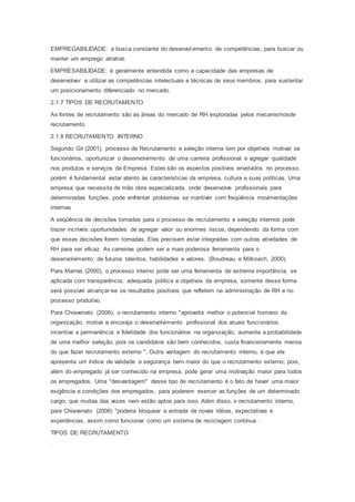 EMPREGABILIDADE: a busca constante do desenvolvimento de competências, para buscar ou
manter um emprego atrativo.
EMPRESABILIDADE: é geralmente entendida como a capacidade das empresas de
desenvolver e utilizar as competências intelectuais e técnicas de seus membros, para sustentar
um posicionamento diferenciado no mercado.
2.1.7 TIPOS DE RECRUTAMENTO
As fontes de recrutamento são as áreas do mercado de RH exploradas pelos mecanismosde
recrutamento.
2.1.8 RECRUTAMENTO INTERNO
Segundo Gil (2001), processo de Recrutamento e seleção interna tem por objetivos motivar os
funcionários, oportunizar o desenvolvimento de uma carreira profissional e agregar qualidade
nos produtos e serviços da Empresa. Estes são os aspectos positivos envolvidos no processo,
porém é fundamental estar atento às características da empresa, cultura e suas políticas. Uma
empresa que necessita de mão obra especializada, onde desenvolve profissionais para
determinadas funções, pode enfrentar problemas se mantiver com freqüência movimentações
internas
A seqüência de decisões tomadas para o processo de recrutamento e seleção internos pode
trazer incríveis oportunidades de agregar valor ou enormes riscos, dependendo da forma com
que essas decisões forem tomadas. Elas precisam estar integradas com outras atividades de
RH para ser eficaz. As carreiras podem ser a mais poderosa ferramenta para o
desenvolvimento de futuros talentos, habilidades e valores. (Boudreau e Milkovich, 2000).
Para Marras (2000), o processo interno pode ser uma ferramenta de extrema importância, se
aplicada com transparência, adequada política e objetivos da empresa, somente dessa forma
será possível alcançar-se os resultados positivos que refletem na administração de RH e no
processo produtivo.
Para Chiavenato (2006), o recrutamento interno "aproveita melhor o potencial humano da
organização, motiva e encoraja o desenvolvimento profissional dos atuais funcionários,
incentiva a permanência e fidelidade dos funcionários na organização, aumenta a probabilidade
de uma melhor seleção, pois os candidatos são bem conhecidos, custa financeiramente menos
do que fazer recrutamento externo ". Outra vantagem do recrutamento interno, é que ele
apresenta um índice de validade e segurança bem maior do que o recrutamento externo, pois,
além do empregado já ser conhecido na empresa, pode gerar uma motivação maior para todos
os empregados. Uma "desvantagem" desse tipo de recrutamento é o fato de haver uma maior
exigência e condições dos empregados, para poderem exercer as funções de um determinado
cargo, que muitas das vezes nem estão aptos para isso. Além disso, o recrutamento interno,
para Chiavenato (2006) "poderia bloquear a entrada de novas idéias, expectativas e
experiências, assim como funcionar como um sistema de reciclagem contínua .
TIPOS DE RECRUTAMENTO
.
 