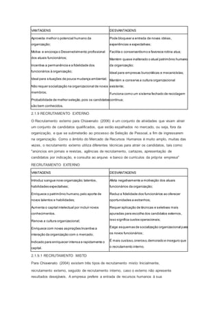 VANTAGENS DESVANTAGENS
Aproveita melhor o potencial humano da
organização;
Motiva e encoraja o Desenvolvimento profissional
dos atuais funcionários;
Incentiva a permanência e a fidelidade dos
funcionários à organização;
Ideal para situações de pouca mudança ambiental;
Não requer socialização na organizacional de novos
membros;
Probabilidade de melhor seleção,pois os candidatos
são bem conhecidos.
Pode bloquear a entrada de novas idéias,
experiências e expectativas;
Facilita o conservantismo e favorece rotina atua;
Mantém quase inalterado o atual patrimônio humano
da organização;
Ideal para empresas burocráticas e mecanicístas;
Mantém e conserva a cultura organizacional
existente;
Funciona como um sistema fechado de reciclagem
contínua;
2.1.9 RECRUTAMENTO EXTERNO
O Recrutamento externo para Chiavenato (2006) é um conjunto de atividades que visam atrair
um conjunto de candidatos qualificados, que estão espalhados no mercado, ou seja, fora da
organização, e que se submeterão ao processo de Seleção de Pessoal, a fim de ingressarem
na organização. Como o âmbito do Mercado de Recursos Humanos é muito amplo, muitas das
vezes, o recrutamento externo utiliza diferentes técnicas para atrair os candidatos, tais como:
"anúncios em jornais e revistas, agências de recrutamento, cartazes, apresentação de
candidatos por indicação, e consulta ao arquivo e banco de currículos da própria empresa"
RECRUTAMENTO EXTERNO
VANTAGENS DESVANTAGENS
Introduz sangue novo organização;talentos,
habilidades expectativas;
Enriquece o patrimônio humano,pelo aporte de
novos talentos e habilidades;
Aumenta o capital intelectual por incluir novos
conhecimentos.
Renova a cultura organizacional;
Enriquece com novas aspirações Incentiva a
interação da organização com o mercado;
Indicado para enriquecer intensa e rapidamente o
capital.
Afeta negativamente a motivação dos atuais
funcionários da organização;
Reduz a fidelidade dos funcionários ao oferecer
oportunidades a estranhos;
Requer aplicação de técnicas e seletivas mais
apuradas para escolha dos candidatos externos,
isso significa custos operacionais;
Exige esquemas de socialização organizacional para
os novos funcionários;
É mais custoso,oneroso,demorado e inseguro que
o recrutamento interno.
2.1.9.1 RECRUTAMENTO MISTO
Para Chiavenato (2004) existem três tipos de recrutamento misto: Inicialmente,
recrutamento externo, seguido de recrutamento interno, caso o externo não apresente
resultados desejáveis. A empresa prefere a entrada de recursos humanos à sua
 