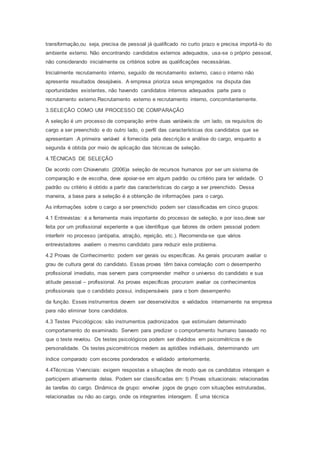 transformação,ou seja, precisa de pessoal já qualificado no curto prazo e precisa importá-lo do
ambiente externo. Não encontrando candidatos externos adequados, usa-se o próprio pessoal,
não considerando inicialmente os critérios sobre as qualificações necessárias.
Inicialmente recrutamento interno, seguido de recrutamento externo, caso o interno não
apresente resultados desejáveis. A empresa prioriza seus empregados na disputa das
oportunidades existentes, não havendo candidatos internos adequados parte para o
recrutamento externo.Recrutamento externo e recrutamento interno, concomitantemente.
3.SELEÇÃO COMO UM PROCESSO DE COMPARAÇÃO
A seleção é um processo de comparação entre duas variáveis:de um lado, os requisitos do
cargo a ser preenchido e do outro lado, o perfil das características dos candidatos que se
apresentam .A primeira variável é fornecida pela descrição e análise do cargo, enquanto a
segunda é obtida por meio de aplicação das técnicas de seleção.
4.TÉCNICAS DE SELEÇÃO
De acordo com Chiavenato (2006)a seleção de recursos humanos por ser um sistema de
comparação e de escolha, deve apoiar-se em algum padrão ou critério para ter validade. O
padrão ou critério é obtido a partir das características do cargo a ser preenchido. Dessa
maneira, a base para a seleção é a obtenção de informações para o cargo.
As informações sobre o cargo a ser preenchido podem ser classificadas em cinco grupos:
4.1 Entrevistas: é a ferramenta mais importante do processo de seleção, e por isso,deve ser
feita por um profissional experiente e que identifique que fatores de ordem pessoal podem
interferir no processo (antipatia, atração, rejeição, etc.). Recomenda-se que vários
entrevistadores avaliem o mesmo candidato para reduzir este problema.
4.2 Provas de Conhecimento: podem ser gerais ou específicas. As gerais procuram avaliar o
grau de cultura geral do candidato. Essas provas têm baixa correlação com o desempenho
profissional imediato, mas servem para compreender melhor o universo do candidato e sua
atitude pessoal – profissional. As provas específicas procuram avaliar os conhecimentos
profissionais que o candidato possui, indispensáveis para o bom desempenho
da função. Esses instrumentos devem ser desenvolvidos e validados internamente na empresa
para não eliminar bons candidatos.
4.3 Testes Psicológicos: são instrumentos padronizados que estimulam determinado
comportamento do examinado. Servem para predizer o comportamento humano baseado no
que o teste revelou. Os testes psicológicos podem ser divididos em psicométricos e de
personalidade. Os testes psicométricos medem as aptidões individuais, determinando um
índice comparado com escores ponderados e validado anteriormente.
4.4Técnicas Vivenciais: exigem respostas a situações de modo que os candidatos interajam e
participem ativamente delas. Podem ser classificadas em: I) Provas situacionais: relacionadas
às tarefas do cargo. Dinâmica de grupo: envolve jogos de grupo com situações estruturadas,
relacionadas ou não ao cargo, onde os integrantes interagem. É uma técnica
 